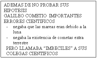 Cuadro de texto: ADEMAS DE NO PROBAR SUS HIPOTESIS 
GALILEO COMETIO  IMPORTANTES ERRORES CIENTIFICOS
-	negaba que las mareas eran debido a la luna
-	negaba la existencia de cometas extra terrestre
PERO LLAMABA �IMBECILES� A SUS COLEGAS CIENTIFICOS
