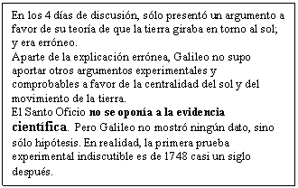 Cuadro de texto: En los 4 d�as de discusi�n, s�lo present� un argumento a favor de su teor�a de que la tierra giraba en torno al sol; y era err�neo. 
Aparte de la explicaci�n err�nea, Galileo no supo aportar otros argumentos experimentales y comprobables a favor de la centralidad del sol y del movimiento de la tierra. 
El Santo Oficio no se opon�a a la evidencia cient�fica. Pero Galileo no mostr� ning�n dato, sino s�lo hip�tesis. En realidad, la primera prueba experimental indiscutible es de 1748 casi un siglo despu�s. 
