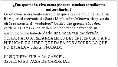 Cuadro de texto: �Fue quemado vivo como piensan muchos estudiantes universitarios?
Lo que verdaderamente sucedi� es que el 22 de junio de 1633, en Roma, en el convento de Santa Mar�a sobra Minerva, despu�s de o�r la sentencia el �verdadero� Galileo dio gracias a los diez cardenales �tres de los cuales hab�an votado a favor de su absoluci�n- por haberle dado una pena tan moderada
CONDENADO A REZAR SALMOS DE PENITENCIA Y A NO PUBLICAR UN LIBRO QUE DABA POR SEGURO LO QUE NO ESTABA �todav�a- PROBADO

NI SIQUIERA FUE A LA CARCEL
SE ALOJO EN CASA DE CARDENAL
