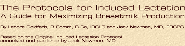 The Protocols for Induced Lactation 
A Guide for Maximizing Breastmilk Production
By Lenore Goldfarb, B.Comm, B.Sc, IBCLC and Jack Newman, MD, FRCPC
Based on the Original Induced Lactation Protocol conceived and published by Jack Newman, MD
