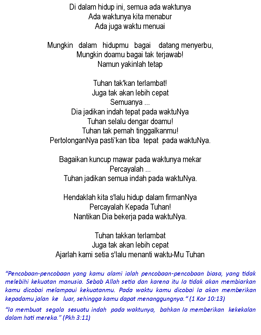 Text Box: Di dalam hidup ini, semua ada waktunyaAda waktunya kita menaburAda juga waktu menuaiMungkin   dalam   hidupmu   bagai    datang menyerbu, Mungkin doamu bagai tak terjawab!Namun yakinlah tetapTuhan tak'kan terlambat!Juga tak akan lebih cepat Semuanya ...Dia jadikan indah tepat pada waktuNyaTuhan selalu dengar doamu!Tuhan tak pemah tinggalkanmu!PertolonganNya pasti�kan tiba  tepat  pada waktuNya. Bagaikan kuncup mawar pada waktunya mekar Percayalah ...Tuhan jadikan semua indah pada waktuNya. Hendaklah kita s'lalu hidup dalam firmanNyaPercayalah Kepada Tuhan!Nantikan Dia bekerja pada waktuNya. Tuhan takkan terlambatJuga tak akan lebih cepatAjarlah kami setia s'Ialu menanti waktu-Mu Tuhan�Pencobaan-pencobaan yang kamu alami ialah pencobaan-pencobaan biasa, yang tidak melebihi kekuatan manusia. Sebab Allah setia dan karena itu Ia tidak akan membiarkan kamu dicobai melampaui kekuatanmu. Pada waktu kamu dicobai Ia akan memberikan kepadamu jalan  ke   luar, sehingga kamu dapat menanggungnya.� (1 Kor 10:13)�Ia membuat  segala  sesuatu indah  pada waktunya,  bahkan Ia memberikan  kekekalan dalam hati mereka.� (Pkh 3:11)