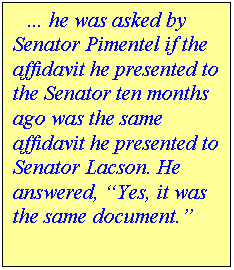 Text Box:    � he was asked by Senator Pimentel if the affidavit he presented to the Senator ten months ago was the same affidavit he presented to Senator Lacson. He answered, �Yes, it was the same document.�