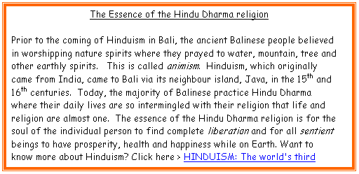 Text Box: The Essence of the Hindu Dharma religion

Prior to the coming of Hinduism in Bali, the ancient Balinese people believed in worshipping nature spirits where they prayed to water, mountain, tree and other earthly spirits.   This is called animism.  Hinduism, which originally came from India, came to Bali via its neighbour island, Java, in the 15th and 16th centuries.  Today, the majority of Balinese practice Hindu Dharma where their daily lives are so intermingled with their religion that life and religion are almost one.  The essence of the Hindu Dharma religion is for the soul of the individual person to find complete liberation and for all sentient beings to have prosperity, health and happiness while on Earth. Want to know more about Hinduism? Click here > HINDUISM: The world's third largest religion



