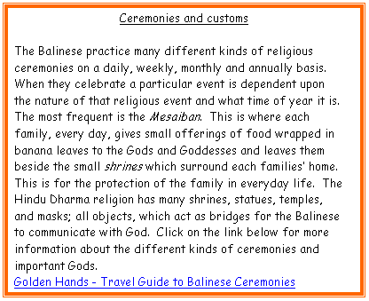 Text Box: Ceremonies and customs

The Balinese practice many different kinds of religious ceremonies on a daily, weekly, monthly and annually basis.  When they celebrate a particular event is dependent upon the nature of that religious event and what time of year it is.  The most frequent is the Mesaiban.  This is where each family, every day, gives small offerings of food wrapped in banana leaves to the Gods and Goddesses and leaves them beside the small shrines which surround each families� home.  This is for the protection of the family in everyday life.  The Hindu Dharma religion has many shrines, statues, temples, and masks; all objects, which act as bridges for the Balinese to communicate with God.  Click on the link below for more information about the different kinds of ceremonies and important Gods.
Golden Hands - Travel Guide to Balinese Ceremonies
