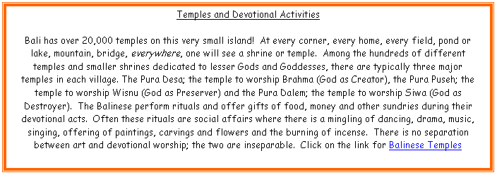 Text Box: Temples and Devotional Activities

Bali has over 20,000 temples on this very small island!  At every corner, every home, every field, pond or lake, mountain, bridge, everywhere, one will see a shrine or temple.  Among the hundreds of different temples and smaller shrines dedicated to lesser Gods and Goddesses, there are typically three major temples in each village. The Pura Desa; the temple to worship Brahma (God as Creator), the Pura Puseh; the temple to worship Wisnu (God as Preserver) and the Pura Dalem; the temple to worship Siwa (God as Destroyer).  The Balinese perform rituals and offer gifts of food, money and other sundries during their devotional acts.  Often these rituals are social affairs where there is a mingling of dancing, drama, music, singing, offering of paintings, carvings and flowers and the burning of incense.  There is no separation between art and devotional worship; the two are inseparable.  Click on the link for Balinese Temples


