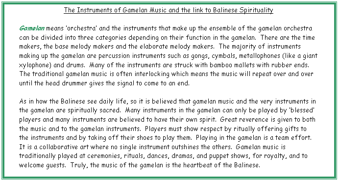 Text Box: The Instruments of Gamelan Music and the link to Balinese Spirituality

Gamelan means �orchestra� and the instruments that make up the ensemble of the gamelan orchestra can be divided into three categories depending on their function in the gamelan.  There are the time makers, the base melody makers and the elaborate melody makers.  The majority of instruments making up the gamelan are percussion instruments such as gongs, cymbals, metallophones (like a giant xylophone) and drums.  Many of the instruments are struck with bamboo mallets with rubber ends.  The traditional gamelan music is often interlocking which means the music will repeat over and over until the head drummer gives the signal to come to an end.

As in how the Balinese see daily life, so it is believed that gamelan music and the very instruments in the gamelan are spiritually sacred.  Many instruments in the gamelan can only be played by �blessed� players and many instruments are believed to have their own spirit.  Great reverence is given to both the music and to the gamelan instruments.  Players must show respect by ritually offering gifts to the instruments and by taking off their shoes to play them.  Playing in the gamelan is a team effort.  It is a collaborative art where no single instrument outshines the others.  Gamelan music is traditionally played at ceremonies, rituals, dances, dramas, and puppet shows, for royalty, and to welcome guests.  Truly, the music of the gamelan is the heartbeat of the Balinese.

