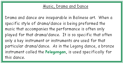 Text Box: Music, Drama and Dance

Drama and dance are inseparable in Balinese art.  When a specific style of drama/dance is being preformed the music that accompanies the performance is often only played for that drama/dance.  It is so specific that often only a key instrument or instruments are used for that particular drama/dance.  As in the Legong dance, a bronze instrument called the Pelegongan, is used specifically for this dance.

