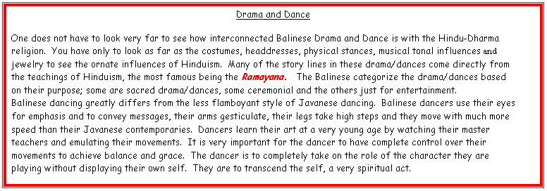 Text Box: Drama and Dance

One does not have to look very far to see how interconnected Balinese Drama and Dance is with the Hindu-Dharma religion.  You have only to look as far as the costumes, headdresses, physical stances, musical tonal influences and jewelry to see the ornate influences of Hinduism.  Many of the story lines in these drama/dances come directly from the teachings of Hinduism, the most famous being the Ramayana.  The Balinese categorize the drama/dances based on their purpose; some are sacred drama/dances, some ceremonial and the others just for entertainment.
Balinese dancing greatly differs from the less flamboyant style of Javanese dancing.  Balinese dancers use their eyes for emphasis and to convey messages, their arms gesticulate, their legs take high steps and they move with much more speed than their Javanese contemporaries.  Dancers learn their art at a very young age by watching their master teachers and emulating their movements.  It is very important for the dancer to have complete control over their movements to achieve balance and grace.  The dancer is to completely take on the role of the character they are playing without displaying their own self.  They are to transcend the self, a very spiritual act.

