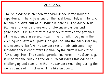 Text Box: Arja Dance

The Arja dance is an ancient drama-dance in the Balinese repertoire.   The Arja is one of the most beautiful, artistic and technically difficult of all Balinese dances.  The dance tells Balinese folkloric stories and of Javanese princes and princesses. It is said that it is a dance that tries the patience of the audience in several ways.  First of all, it begins in the evening and lasts well past midnight and into the early morning and secondly, before the dancers make their entrance they introduce their characters by shaking the curtain backstage for a long time.  The special gamelan instrument, the Gauntang, is used for the music of the Arja.  What makes this dance so challenging and special is that the dancers must sing during the many scenes of this drama.  It is like an opera.  
