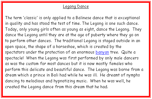 Text Box: Legong Dance

The term �classic� is only applied to a Balinese dance that is exceptional in quality and has stood the test of time. The Legong is one such dance.  Today, only young girls often as young as eight, dance the Legong.  They dance the Legong until they are at the age of puberty where they go on to perform other dances.  The traditional Legong is staged outside in an open space, the shape of a horseshoe, which is created by the spectators under the protection of an enormous banyan tree.  Quite a spectacle!  When the Legong was first performed by only male dancers as was the custom for most dances but it is now mostly females who perform this delicate and beautiful dance.  The Legong was borne from a dream which a prince in Bali had while he was ill.  He dreamt of nymphs dancing to melodious and hypnotizing music.  When he was well, he created the Legong dance from this dream that he had.
