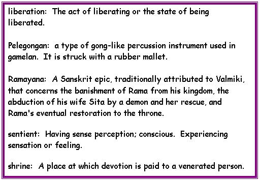 Text Box: liberation:  The act of liberating or the state of being liberated.

Pelegongan:  a type of gong-like percussion instrument used in gamelan.  It is struck with a rubber mallet.

Ramayana:  A Sanskrit epic, traditionally attributed to Valmiki, that concerns the banishment of Rama from his kingdom, the abduction of his wife Sita by a demon and her rescue, and Rama's eventual restoration to the throne.
sentient:  Having sense perception; conscious.  Experiencing sensation or feeling. 
shrine:  A place at which devotion is paid to a venerated person.

