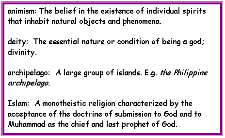 Text Box: animism: The belief in the existence of individual spirits that inhabit natural objects and phenomena.
deity:  The essential nature or condition of being a god; divinity.
archipelago:  A large group of islands. E.g. the Philippine archipelago.
Islam:  A monotheistic religion characterized by the acceptance of the doctrine of submission to God and to Muhammad as the chief and last prophet of God.



