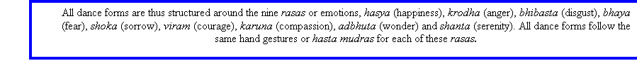 Text Box: All dance forms are thus structured around the nine rasas or emotions, hasya (happiness), krodha (anger), bhibasta (disgust), bhaya (fear), shoka (sorrow), viram (courage), karuna (compassion), adbhuta (wonder) and shanta (serenity). All dance forms follow the same hand gestures or hasta mudras for each of these rasas.

