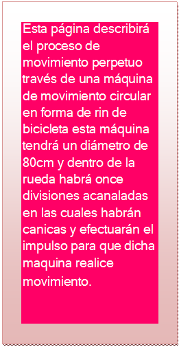 Cuadro de texto: Esta p�gina describir� el proceso de movimiento perpetuo trav�s de una m�quina de movimiento circular en forma de rin de bicicleta esta m�quina tendr� un di�metro de 80cm y dentro de la rueda habr� once divisiones acanaladas en las cuales habr�n canicas y efectuar�n el impulso para que dicha maquina realice movimiento.