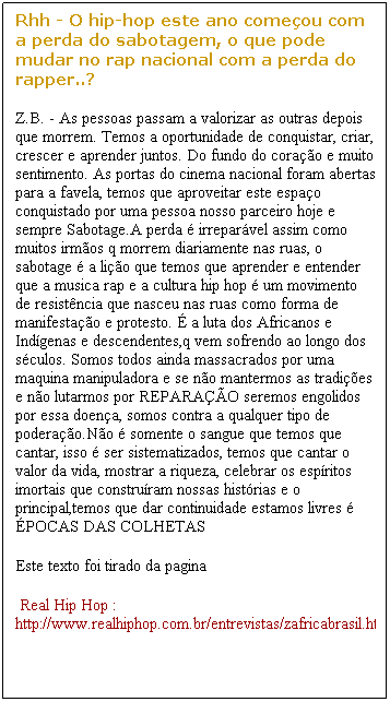 Caixa de texto: Rhh - O hip-hop este ano come�ou com a perda do sabotagem, o que pode mudar no rap nacional com a perda do rapper..?
Z.B. - As pessoas passam a valorizar as outras depois que morrem. Temos a oportunidade de conquistar, criar, crescer e aprender juntos. Do fundo do cora��o e muito sentimento. As portas do cinema nacional foram abertas para a favela, temos que aproveitar este espa�o conquistado por uma pessoa nosso parceiro hoje e sempre Sabotage.A perda � irrepar�vel assim como muitos irm�os q morrem diariamente nas ruas, o sabotage � a li��o que temos que aprender e entender que a musica rap e a cultura hip hop � um movimento de resist�ncia que nasceu nas ruas como forma de manifesta��o e protesto. � a luta dos Africanos e Ind�genas e descendentes,q vem sofrendo ao longo dos s�culos. Somos todos ainda massacrados por uma maquina manipuladora e se n�o mantermos as tradi��es e n�o lutarmos por REPARA��O seremos engolidos por essa doen�a, somos contra a qualquer tipo de podera��o.N�o � somente o sangue que temos que cantar, isso � ser sistematizados, temos que cantar o valor da vida, mostrar a riqueza, celebrar os esp�ritos imortais que constru�ram nossas hist�rias e o principal,temos que dar continuidade estamos livres � �POCAS DAS COLHETAS
Este texto foi tirado da pagina
&nbsp;Real Hip Hop : http://www.realhiphop.com.br/entrevistas/zafricabrasil.htm
&nbsp;
