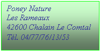 Zone de Texte: Poney Nature
Les Rameaux
42600 Chalain Le Comtal
T�l. 04/77/76/13/53
