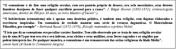 Caixa de texto: �O comunismo � de fato uma religi�o secular, com seu pante�o pr�prio de deuses, seu zelo messi�nico, seus devotos fan�ticos desejosos de fazer qualquer sacrif�cio pessoal para a causa�- J. Edgar Hoover (1895-1972), criminologista americano, diretor do FBI por 48 anos, no livro Masters of Deceit�.).
�O bolchevismo (comunismo) n�o � apenas uma doutrina pol�tica, � tamb�m uma religi�o, com dogmas elaborados e  escrituras inspiradas. Um comunista de verdade mant�m uma s�rie de cren�as dogm�ticas. O Materialismo Filos�fico, por exemplo� � Bertrand Russel (1872-1970),  fil�sofo, matem�tico e pr�mio Nobel. 
�� isto que d� ao comunismo seu peculiar car�ter fan�tico. Tem sido observado que se trata de uma religi�o secular (ou de uma f�?) que tem seu c�u e seu inferno, seus eleitos e seus malditos, seus livros sagrados e os ungidos que podem interpret�-los. De qualquer maneira, o comunismo � um remanescente das seitas religiosas da Idade M�dia�. carew hunt (A Guide to Communist Jargon).    
