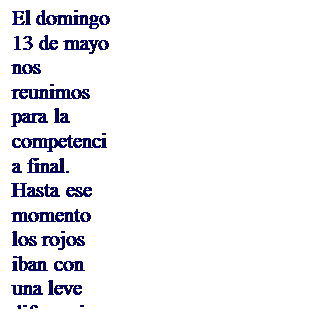 Cuadro de texto: El domingo 13 de mayo nos reunimos para la competencia final. Hasta ese momento los rojos iban con una leve diferencia en el marcador. Pero sab�amos que por encima de todo est� Dios, quien permite que nos reunamos y que esta competencia por encima de las diferencias se realice en un ambiente fraternal. 
Por dicha raz�n se comenzara en punto de las 8:00 de la ma�ana con la celebraci�n de la Misa, en torno a Jes�s que se ha ofrecido por nosotros para que sepamos querernos como hermanos. .

