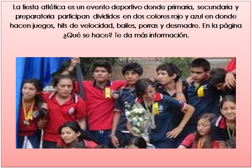 Cuadro de texto: La fiesta atl�tica es un evento deportivo donde primaria, secundaria y preparatoria participan divididos en dos colores rojo y azul en donde hacen juegos, hits de velocidad, bailes, porras y desmadre. En la p�gina �Qu� se hace? Te da m�s informaci�n.

 



