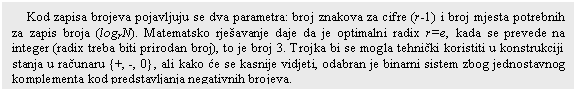 Text Box: Kod zapisa brojeva pojavljuju se dva parametra: broj znakova za cifre (r-1) i broj mjesta potrebnih za zapis broja (logrN). Matematsko rje�avanje daje da je optimalni radix r=e, kada se prevede na integer (radix treba biti prirodan broj), to je broj 3. Trojka bi se mogla tehni�ki koristiti u konstrukciji stanja u ra�unaru {+, -, 0}, ali kako �e se kasnije vidjeti, odabran je binarni sistem zbog jednostavnog komplementa kod predstavljanja negativnih brojeva. 

