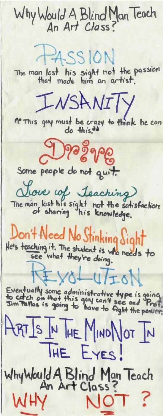 Why would a blind man teach an art class? PASSION: He lost his sight not the passion that made him an artist.  INSANITY: this guy must be crtazy to think he can do this.  DRIVE: Some people do not quit.  LOVE OF TEACHING: The man lost his sight.  Not the satisfaction of sharing his knowledge.  DON'T NEED NO STINKING SIGHT; He's teaching it!  It's the students who need to see. what they're doing.