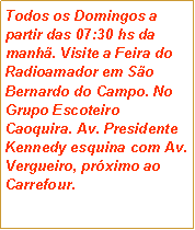 Caixa de texto: Todos os Domingos a partir das 07:30 hs da manh�. Visite a Feira do Radioamador em S�o Bernardo do Campo. No Grupo Escoteiro Caoquira. Av. Presidente Kennedy esquina com Av. Vergueiro, pr�ximo ao Carrefour.