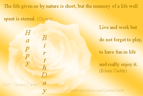 Quotes!Cards! BirthdayQuotesCard#2 
The life given us by nature is short, but the memory of a life well spent is eternal (Cicero)
Live and work but do not forget to play, to have fun in life and really enjoy it (Eileen Caddy)