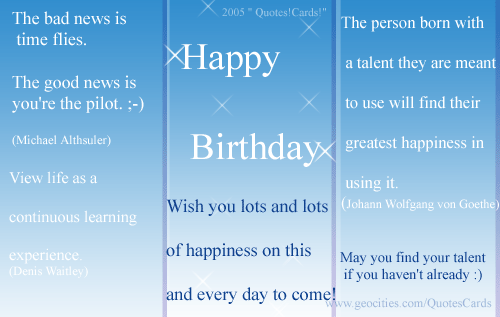 Quotes!Cards! BirthdayQuotesCard#3
The bad news is time flies, the good news is you are the pilot (Michael Althsuler)
View life as a continuous learning experience (Denis Waitley)
The person born with a talent they are meant to use will find their greatest happiness in using it (Johann Wolfhang von Goethe)