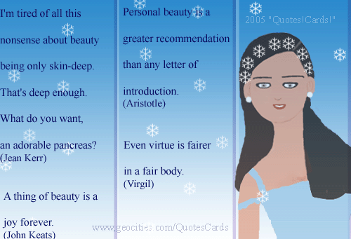 Quotes!Cards! BeautyQuotesCard#1
I'm tired of all this nonsense about beauty being only skin-deep. That's deep enough. What do you want, an adorable pancreas? (Jean Kerr)
A thing of beauty is a joy forever (John Keats)
Personal beauty is a greater recommendation than any letter of reference  
(Aristotle)
Even virtue is fairer in a fair body (Virgil)