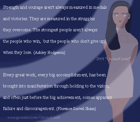 CourageQuotesCard#1
Strength and courage aren't always measured in medals and victories. They are measured in the struggles they overcome. The strongest people aren't always the people who win, but the people who don't give up when they lose 
(Ashley Hodgeson)
Every great work, every big accomplishment, has been brought into manifestation through holding to the vision, and often just before the big achievement, comes apparent failure and discouragement (Florence Scovel Shinn)