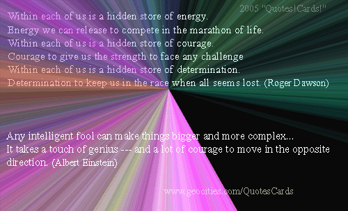 Quotes!Cards! CourageQuotesCard#3
Within each of us is a hidden store of energy. Energy we can release to compete in the marathon of life. Within each of us is a hidden store of courage. courage to give us the strength to face any challenge. Within each of us is a hidden store of determination. Determination to keep us in the race when all seems lost(Roger Dawson)
Any intelligent fool can make things bigger, more complex, and more violent. It takes a touch of genius -- and a lot of courage -- to move in the opposite direction (Albert Einstein)