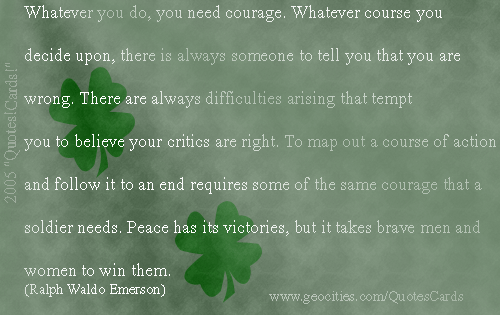 Quotes!Cards! CourageQuotesCard#4
Whatever you do, you need courage. Whatever course you decide upon, there is always someone to tell you that you are wrong. There are always difficulties arising that tempt you to believe your critics are right. To map out a course of action and follow it to an end requires some of the same courage that a soldier needs. Peace has its victories, but it takes brave men and women to win them (Ralph Waldo Emerson)