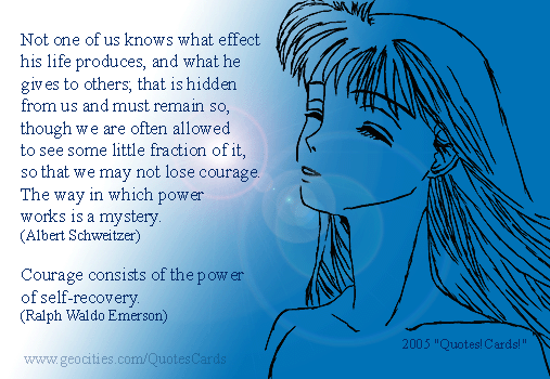 Courage Quotes Cards #5
Not one of us knows what effect his life produces, and what he gives to others; that is hidden from us and must remain so, though we are often allowed to see some little fraction of it, so that we may not lose courage. The way in which power works is a mystery(Albert Schweitzer)
Courage consists of the power of self-recovery (Ralph Waldo Emerson)