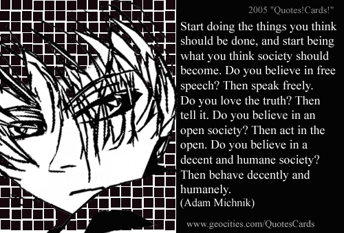 Quotes!Cards! CourageQuotesCard#6
Start doing the things you think should be done, and start being what you think society should become. Do you believe in free speech? Then speak freely. Do you love the truth? Then tell it. Do you believe in an open society? Then act in the open. Do you believe in a decent and humane society? Then behave decently and humanely (Adam Michnik)