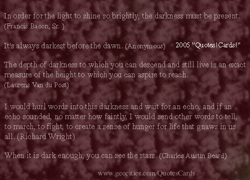 Quotes!Cards DarknessQuotesCard1
In order for the light to shine so brightly, the darkness must be present.(Francis Bacon, Sr. )       It's always darkest before the dawn. (Anonymous)
The depth of darkness to which you can descend and still live is an exact measure of the height to which you can aspire to reach. (Laurens Van du Post)  
I would hurl words into this darkness and wait for an echo, and if an echo sounded, no matter how faintly, I would send other words to tell, to march, to fight, to create a sense of hunger for life that gnaws in us all. (Richard Wright)   When it is dark enough, you can see the stars. (Charles Austin Beard)