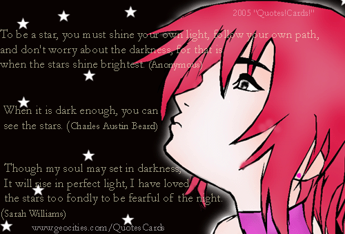 Quotes!Cards! DarknessQuotesCard2
To be a star, you must shine your own light, follow your own path, and don't worry about the darkness, for that is when the stars shine brightest.(Anonymous)   When it is dark enough, you can see the stars. (Charles Austin Beard)    Though my soul may set in darkness, It will rise in perfect light, I have loved the stars too fondly to be fearful of the night.(Sarah Williams)
