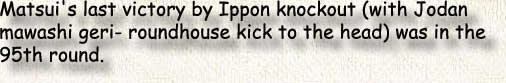 Matsui's last victory by Ippon knockout (with Jodan mawashi geri- roundhouse kick to the head) was in the95th round.