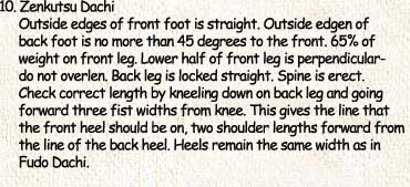 10. Zenkutsu Dachi     Outside edges of front foot is straight. Outside edgen of      back foot is no more than 45 degrees to the front. 65% of      weight on front leg. Lower half of front leg is perpendicular-      do not overlen. Back leg is locked straight. Spine is erect.      Check correct length by kneeling down on back leg and going      forward three fist widths from knee. This gives the line that      the front heel should be on, two shoulder lengths forward from      the line of the back heel. Heels remain the same width as in      Fudo Dachi.