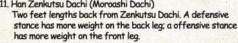 11. Han Zenkutsu Dachi (Moroashi Dachi)     Two feet lengths back from Zenkutsu Dachi. A defensive      stance has more weight on the back leg; a offensive stance      has more weight on the front leg.