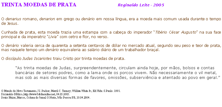 Caixa de texto: TRINTA MOEDAS DE PRATA Reginaldo Leite - 2005
O denarius romano, denarion em grego ou denário em nossa língua, era a moeda mais comum usada durante o tempo de Jesus.
Cunhada de prata, esta moeda trazia uma estampa com a cabeça do imperador “Tibério César Augusto” na sua face principal e da imperatriz “Lívia” com cetro e flor, no verso.
O denário valeria cerca de quarenta a setenta centavos de dólar no mercado atual, segundo seu peso e teor de prata, mas naquele tempo um denário equivaleria ao salário diário de um trabalhador braçal.
O discípulo Judas Iscariotes traiu Cristo por trinta moedas de prata.
“As trinta moedas de Judas, surpreendentemente, circulam ainda hoje, por mãos, bolsos e contas bancárias de setores podres, como a lama onde os porcos vivem. Não necessariamente o vil metal, mas sob as mais diversas formas de favores, omissões, subserviência e atentado ao povo em geral.”
O Mundo do Novo Testamento, J.I. Packer; Merril C. Tenney; Willian White Jr.; Ed.Vida: S.Paulo. 1991.
Dicionário Bíblico, http://www.bibliaonline.net, 04.05.2005.
Souto Maior, Marcos, Coluna do Jornal O Norte, João Pessoa-PB, 10.04.2004.