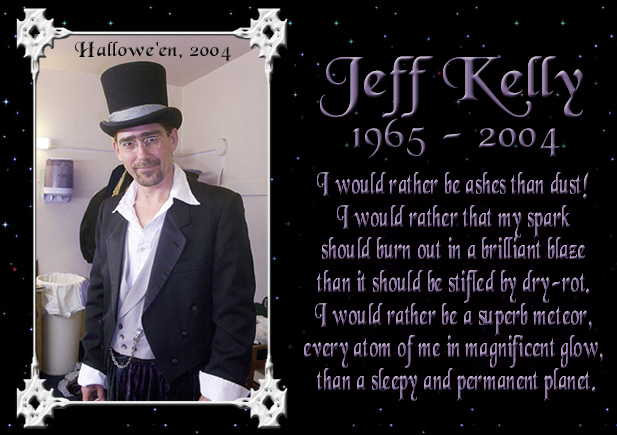 Jeffrey Daniel Kelly 1965 - 2004 - This is the last picture ever taken of Jeff. 
I would rather be ashes than dust! 
I would rather that my spark should burn out in a brilliant blaze than it should be stifled by dry-rot. 
I would rather be a superb meteor, every atom of me in magnificent glow, than a sleepy and permanent planet.