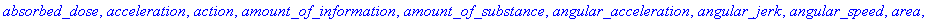 absorbed_dose, acceleration, action, amount_of_information, amount_of_substance, angular_acceleration, angular_jerk, angular_speed, area, currency, dose_equivalent, dynamic_viscosity, electric_capacita...