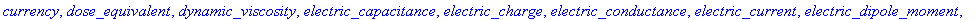 absorbed_dose, acceleration, action, amount_of_information, amount_of_substance, angular_acceleration, angular_jerk, angular_speed, area, currency, dose_equivalent, dynamic_viscosity, electric_capacita...