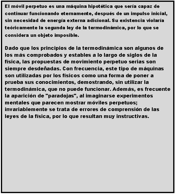 Cuadro de texto: El m�vil perpetuo es una m�quina hipot�tica que ser�a capaz de continuar funcionando eternamente, despu�s de un impulso inicial, sin necesidad de energ�a externa adicional. Su existencia violar�a te�ricamente la segunda ley de la termodin�mica, por lo que se considera un objeto imposible.
Dado que los principios de la termodin�mica son algunos de los m�s comprobados y estables a lo largo de siglos de la f�sica, las propuestas de movimiento perpetuo serias son siempre desde�adas. Con frecuencia, este tipo de m�quinas son utilizadas por los f�sicos como una forma de poner a prueba sus conocimientos, demostrando, sin utilizar la termodin�mica, que no puede funcionar. Adem�s, es frecuente la aparici�n de "paradojas", al imaginarse experimentos mentales que parecen mostrar m�viles perpetuos; invariablemente se trata de errores de comprensi�n de las leyes de la f�sica, por lo que resultan muy instructivas.
 
