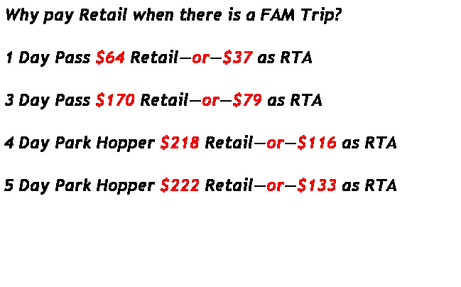 Text Box: Why pay Retail when there is a FAM Trip? 
&nbsp;
1 Day Pass $64 Retail�or�$37 as RTA
&nbsp;
3 Day Pass $170 Retail�or�$79 as RTA
&nbsp;
4 Day Park Hopper $218 Retail�or�$116 as RTA
&nbsp;
5 Day Park Hopper $222 Retail�or�$133 as RTA
&nbsp;
&nbsp;
&nbsp;
&nbsp;
&nbsp;
&nbsp;
&nbsp;
&nbsp;ytballstars : YTB All Stars
&nbsp;HTTP:WWWTRAVEL.MEETUP.COM/283
&nbsp;HTTP
&nbsp;
&nbsp;
&nbsp;
