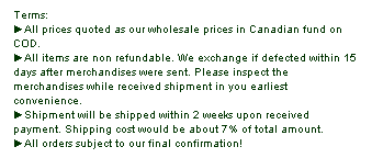 Text Box: Terms:
►All prices quoted as our wholesale prices in Canadian fund on COD.
►All items are non refundable. We exchange if defected within 15 days after merchandises were sent. Please inspect the merchandises while received shipment in you earliest convenience.
►Shipment will be shipped within 2 weeks upon received payment. Shipping cost would be about 7% of total amount.
►All orders subject to our final confirmation!
