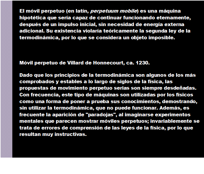 Cuadro de texto: El m�vil perpetuo (en lat�n, perpetuum mobile) es una m�quina hipot�tica que ser�a capaz de continuar funcionando eternamente, despu�s de un impulso inicial, sin necesidad de energ�a externa adicional. Su existencia violar�a te�ricamente la segunda ley de la termodin�mica, por lo que se considera un objeto imposible.


M�vil perpetuo de Villard de Honnecourt, ca. 1230.
Dado que los principios de la termodin�mica son algunos de los m�s comprobados y estables a lo largo de siglos de la f�sica, las propuestas de movimiento perpetuo serias son siempre desde�adas. Con frecuencia, este tipo de m�quinas son utilizadas por los f�sicos como una forma de poner a prueba sus conocimientos, demostrando, sin utilizar la termodin�mica, que no puede funcionar. Adem�s, es frecuente la aparici�n de "paradojas", al imaginarse experimentos mentales que parecen mostrar m�viles perpetuos; invariablemente se trata de errores de comprensi�n de las leyes de la f�sica, por lo que resultan muy instructivas.

