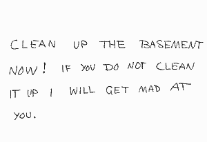 CLEAN UP THE BASEMENT NOW! IF YOU DO NOT CLEAN IT UP i WILL GET MAD AT YOU