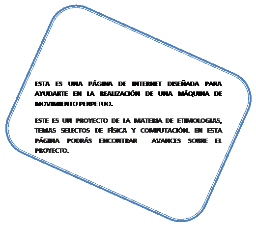 Rect�ngulo redondeado: ESTA ES UNA P�GINA DE INTERNET DISE�ADA PARA   AYUDARTE EN LA REALIZACI�N DE UNA M�QUINA DE MOVIMIENTO PERPETUO.
ESTE ES UN PROYECTO DE LA MATERIA DE ETIMOLOGIAS, TEMAS SELECTOS DE F�SICA Y COMPUTACI�N. EN ESTA P�GINA PODR�S ENCONTRAR  AVANCES SOBRE EL PROYECTO.
  

