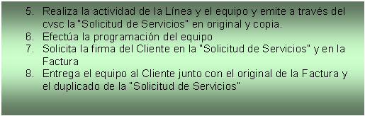 Cuadro de texto: 5.	Realiza la actividad de la L�nea y el equipo y emite a trav�s del cvsc la �Solicitud de Servicios� en original y copia. 
6.	Efect�a la programaci�n del equipo 
7.	Solicita la firma del Cliente en la �Solicitud de Servicios� y en la Factura 
8.	Entrega el equipo al Cliente junto con el original de la Factura y el duplicado de la �Solicitud de Servicios� 

